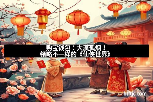 购宝钱包：大漠孤烟！领略不一样的《仙侠世界》